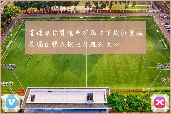 霍德尔称赞枪手在压力下战胜曼城展现出强大韧性与胜利决心