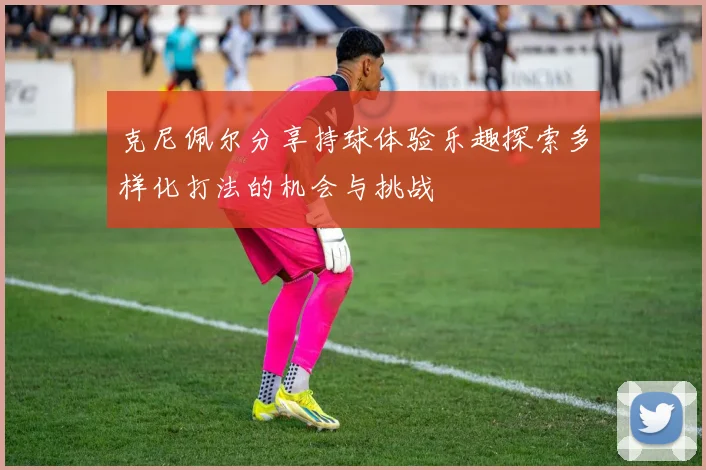 克尼佩尔分享持球体验乐趣探索多样化打法的机会与挑战