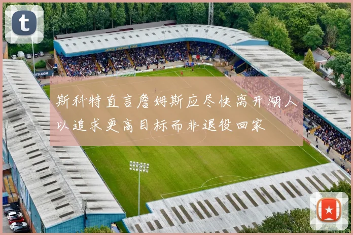 斯科特直言詹姆斯应尽快离开湖人以追求更高目标而非退役回家