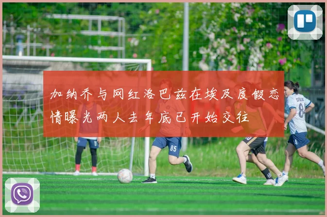 加纳乔与网红洛巴兹在埃及度假恋情曝光两人去年底已开始交往
