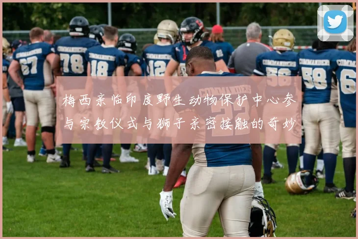 梅西亲临印度野生动物保护中心参与宗教仪式与狮子亲密接触的奇妙体验