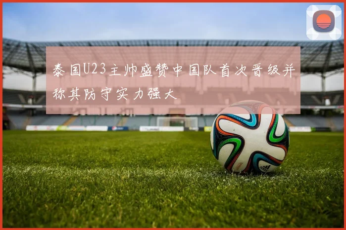 泰国U23主帅盛赞中国队首次晋级并称其防守实力强大