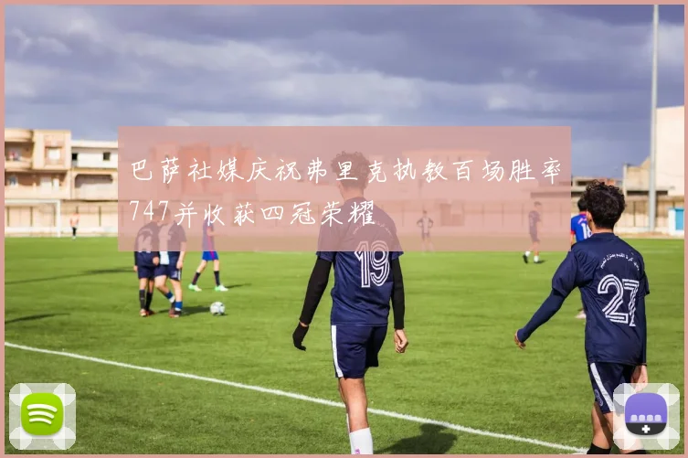 巴萨社媒庆祝弗里克执教百场胜率747并收获四冠荣耀