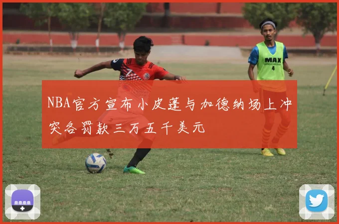 NBA官方宣布小皮蓬与加德纳场上冲突各罚款三万五千美元