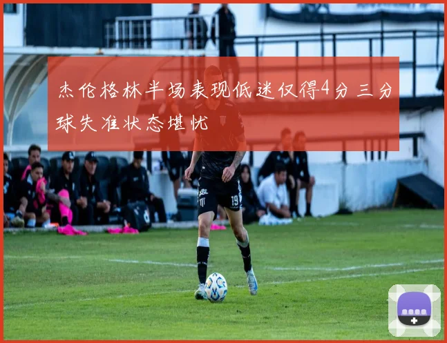 杰伦格林半场表现低迷仅得4分三分球失准状态堪忧