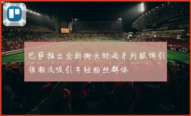 巴萨推出全新街头时尚系列服饰引领潮流吸引年轻粉丝群体