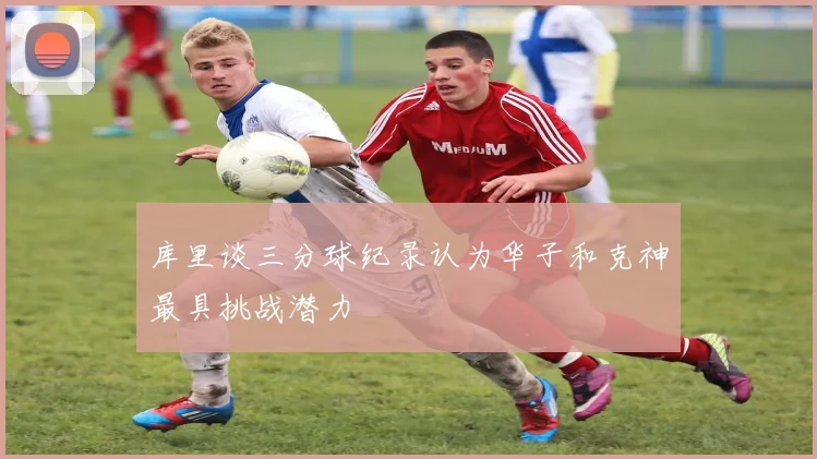 库里谈三分球纪录认为华子和克神最具挑战潜力