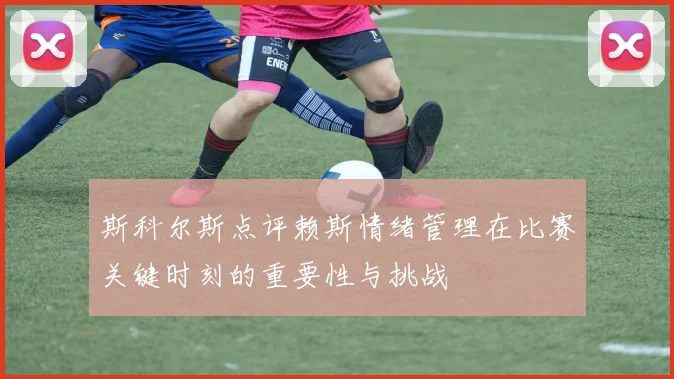 斯科尔斯点评赖斯情绪管理在比赛关键时刻的重要性与挑战