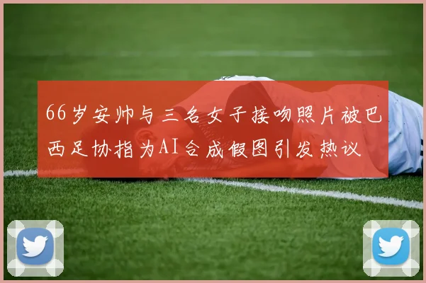 66岁安帅与三名女子接吻照片被巴西足协指为AI合成假图引发热议