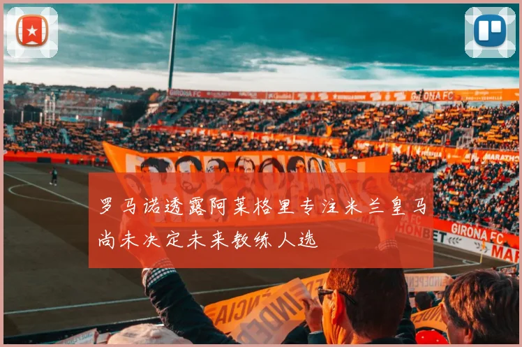 罗马诺透露阿莱格里专注米兰皇马尚未决定未来教练人选