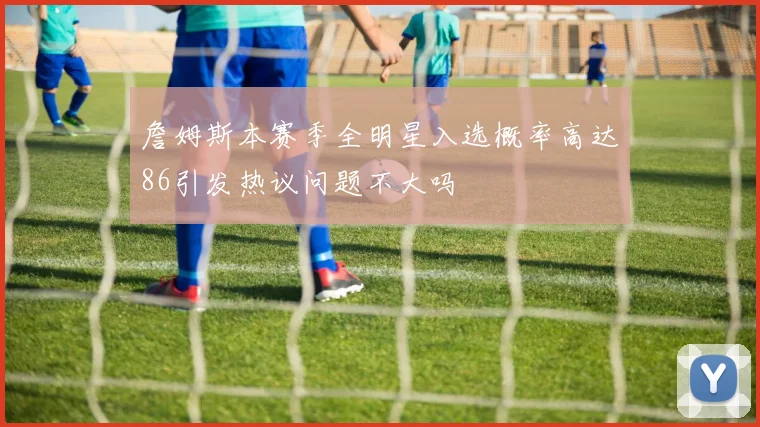 詹姆斯本赛季全明星入选概率高达86引发热议问题不大吗