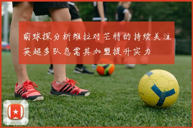 前球探分析维拉对芒特的持续关注英超多队急需其加盟提升实力