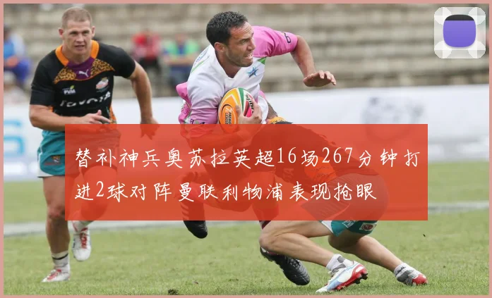 替补神兵奥苏拉英超16场267分钟打进2球对阵曼联利物浦表现抢眼