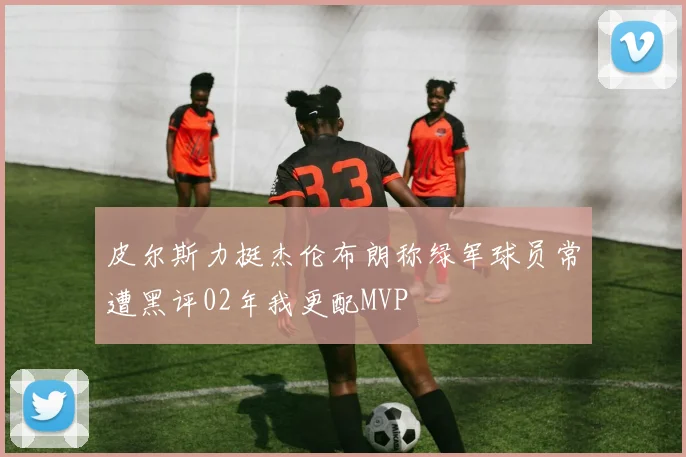 皮尔斯力挺杰伦布朗称绿军球员常遭黑评02年我更配MVP