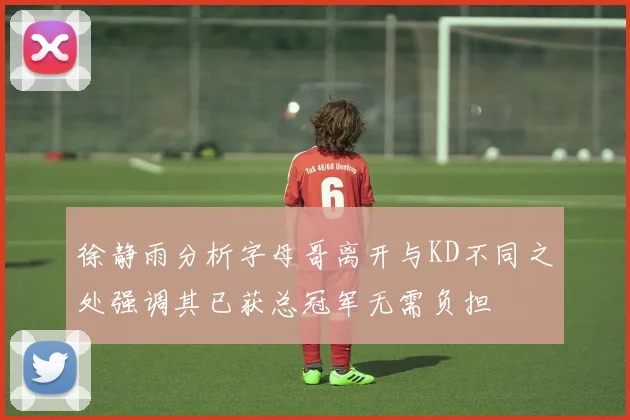 徐静雨分析字母哥离开与KD不同之处强调其已获总冠军无需负担