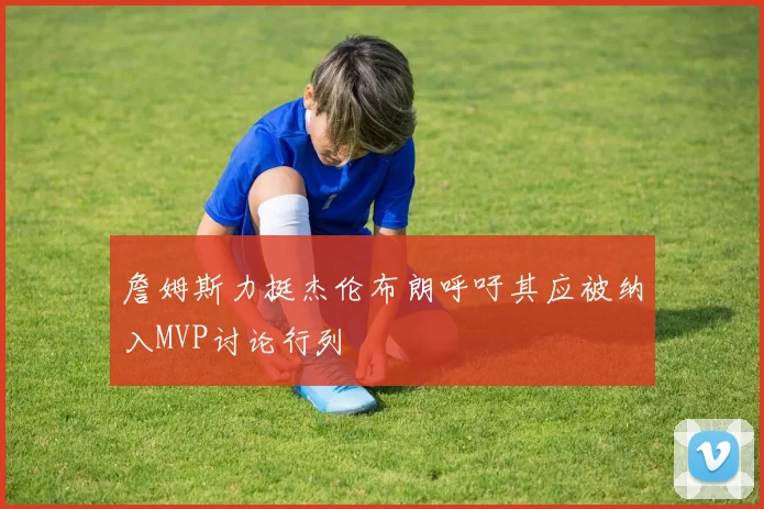 詹姆斯力挺杰伦布朗呼吁其应被纳入MVP讨论行列