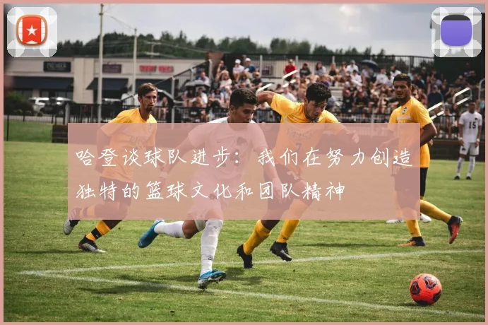 哈登谈球队进步：我们在努力创造独特的篮球文化和团队精神