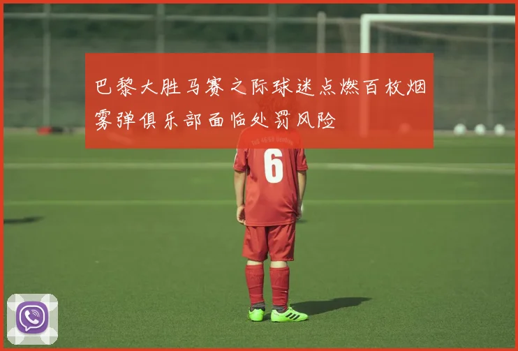 巴黎大胜马赛之际球迷点燃百枚烟雾弹俱乐部面临处罚风险