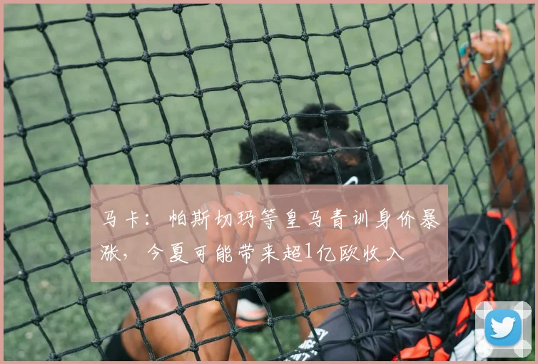 马卡：帕斯切玛等皇马青训身价暴涨，今夏可能带来超1亿欧收入
