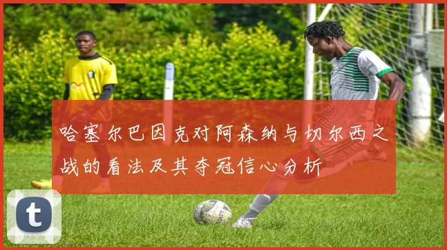 哈塞尔巴因克对阿森纳与切尔西之战的看法及其夺冠信心分析