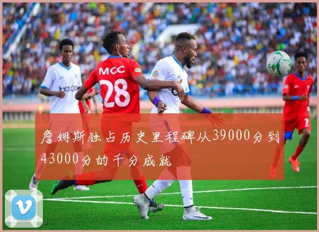 詹姆斯独占历史里程碑从39000分到43000分的千分成就