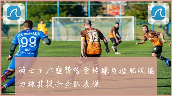 骑士主帅盛赞哈登传球与造犯规能力称其提升全队表现