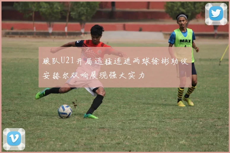 狼队U21开局迅猛连进两球徐彬助攻安赫尔双响展现强大实力