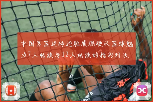 中国男篮逆转连胜展现硬汉篮球魅力7人轮换与12人轮换的精彩对决