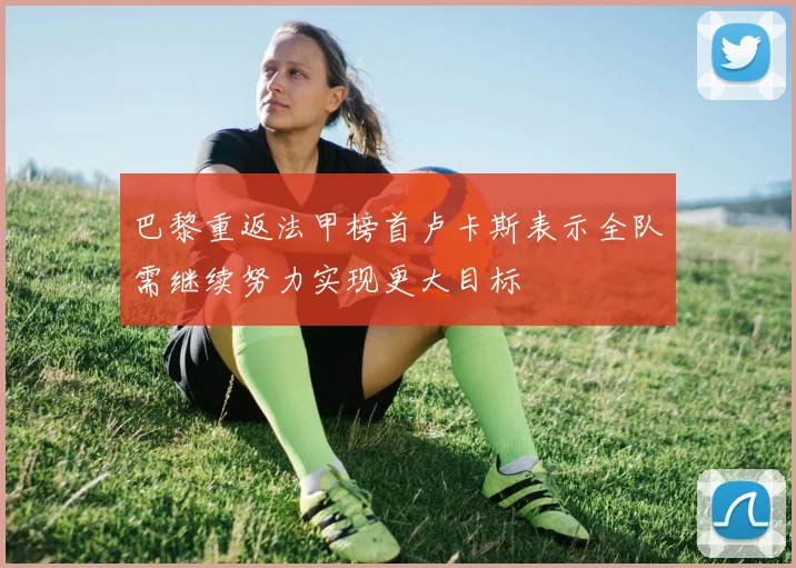 巴黎重返法甲榜首卢卡斯表示全队需继续努力实现更大目标