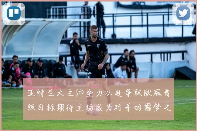 亚特兰大主帅全力以赴争取欧冠晋级目标期待主场成为对手的噩梦之地