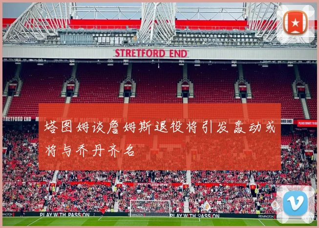 塔图姆谈詹姆斯退役将引发轰动或将与乔丹齐名