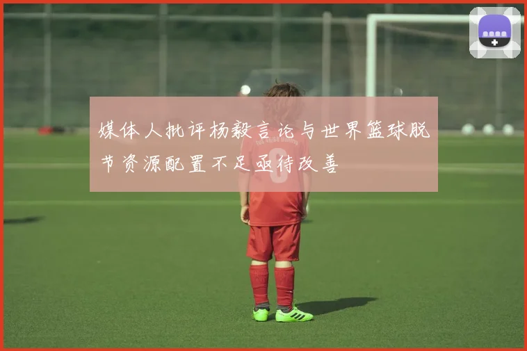 媒体人批评杨毅言论与世界篮球脱节资源配置不足亟待改善
