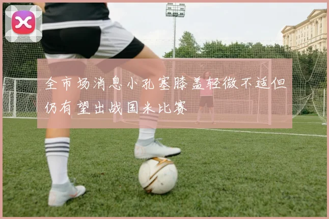 全市场消息小孔塞膝盖轻微不适但仍有望出战国米比赛