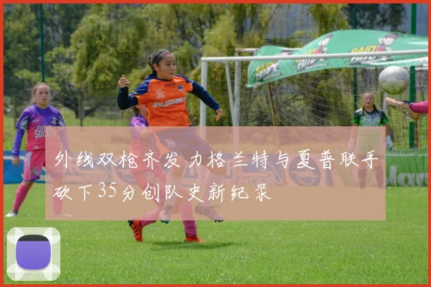 外线双枪齐发力格兰特与夏普联手砍下35分创队史新纪录