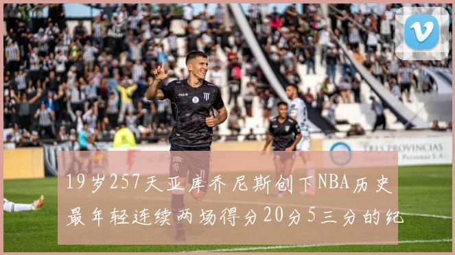 19岁257天亚库乔尼斯创下NBA历史最年轻连续两场得分20分5三分的纪录