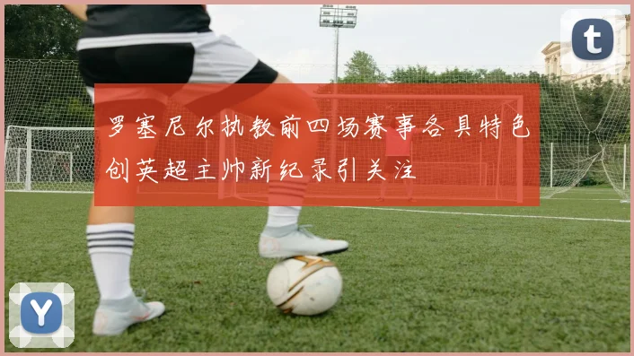 罗塞尼尔执教前四场赛事各具特色创英超主帅新纪录引关注