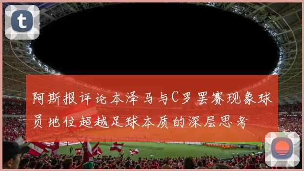 阿斯报评论本泽马与C罗罢赛现象球员地位超越足球本质的深层思考